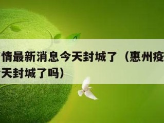 惠州疫情最新消息今天封城了（惠州疫情最新消息今天封城了吗）